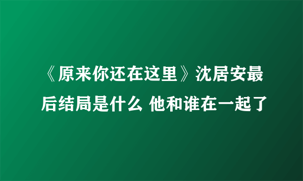 《原来你还在这里》沈居安最后结局是什么 他和谁在一起了