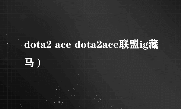 dota2 ace dota2ace联盟ig藏马）