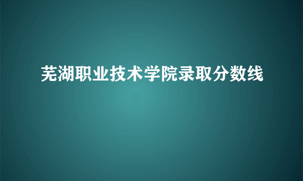 芜湖职业技术学院录取分数线