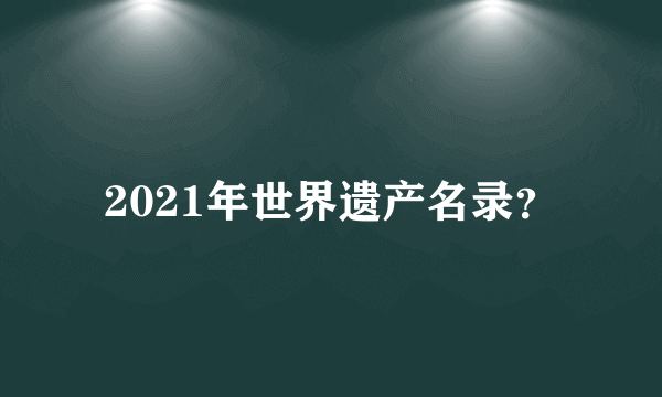 2021年世界遗产名录？