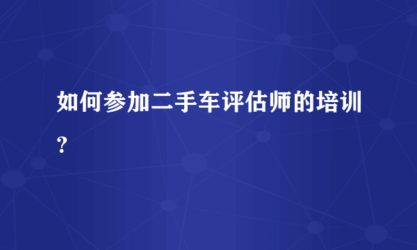 如何参加二手车评估师的培训？