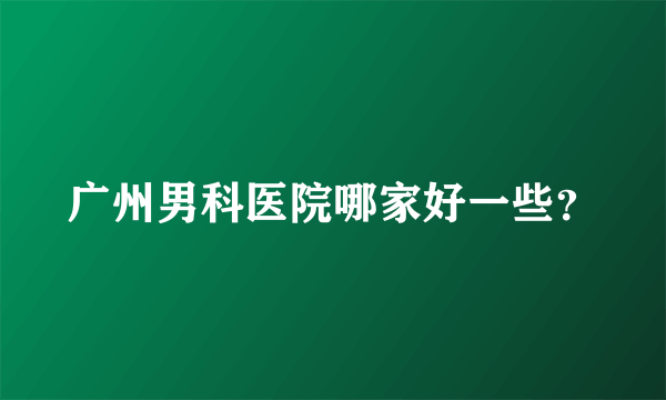 广州男科医院哪家好一些？