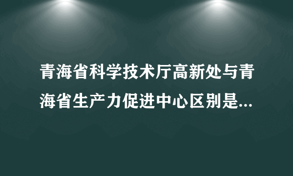 青海省科学技术厅高新处与青海省生产力促进中心区别是什么?它们的职能范围是什么？