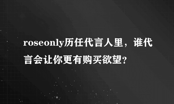 roseonly历任代言人里，谁代言会让你更有购买欲望？