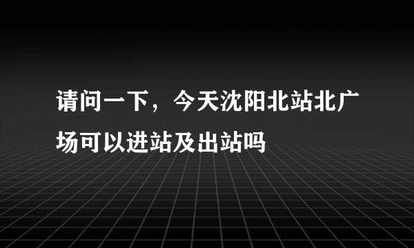 请问一下，今天沈阳北站北广场可以进站及出站吗