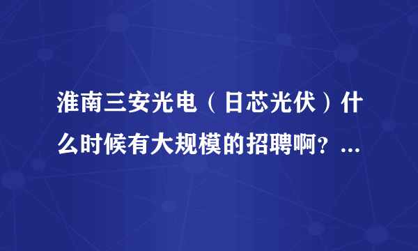 淮南三安光电（日芯光伏）什么时候有大规模的招聘啊？本人是电子专业的本科生。听说今年12月份才会投产.