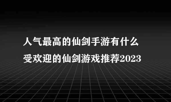 人气最高的仙剑手游有什么 受欢迎的仙剑游戏推荐2023