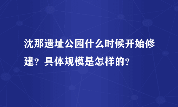 沈那遗址公园什么时候开始修建？具体规模是怎样的？