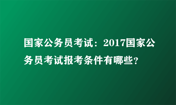 国家公务员考试：2017国家公务员考试报考条件有哪些？