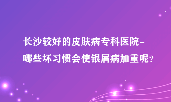 长沙较好的皮肤病专科医院-哪些坏习惯会使银屑病加重呢？