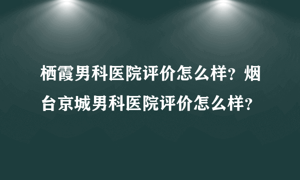 栖霞男科医院评价怎么样？烟台京城男科医院评价怎么样？