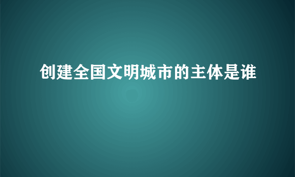 创建全国文明城市的主体是谁