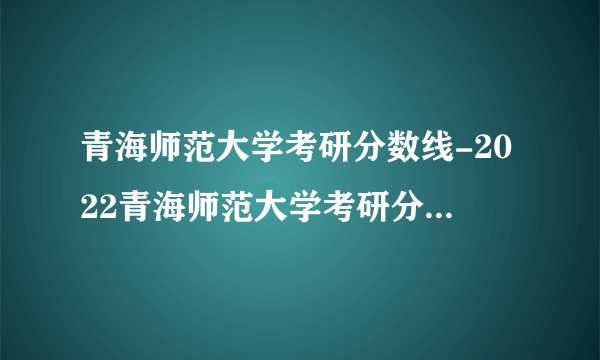 青海师范大学考研分数线-2022青海师范大学考研分数线是多少