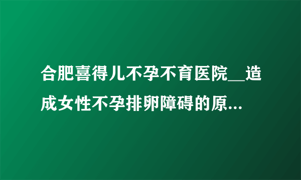 合肥喜得儿不孕不育医院__造成女性不孕排卵障碍的原因有哪些