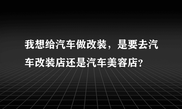 我想给汽车做改装，是要去汽车改装店还是汽车美容店？