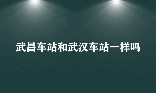 武昌车站和武汉车站一样吗