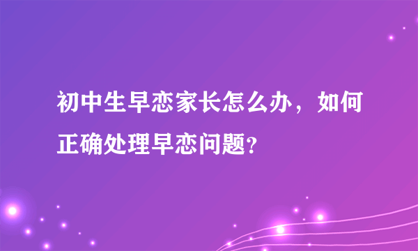 初中生早恋家长怎么办，如何正确处理早恋问题？