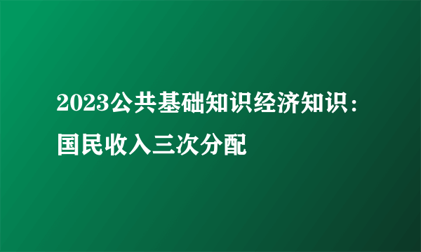 2023公共基础知识经济知识：国民收入三次分配