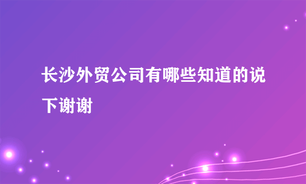 长沙外贸公司有哪些知道的说下谢谢