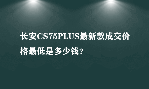 长安CS75PLUS最新款成交价格最低是多少钱？