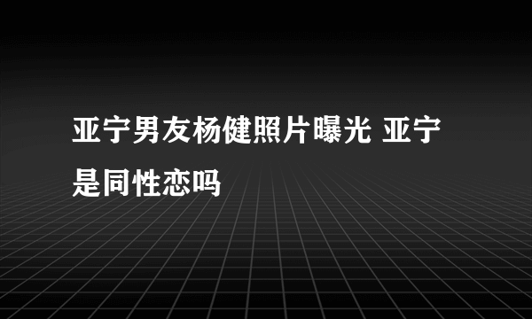 亚宁男友杨健照片曝光 亚宁是同性恋吗