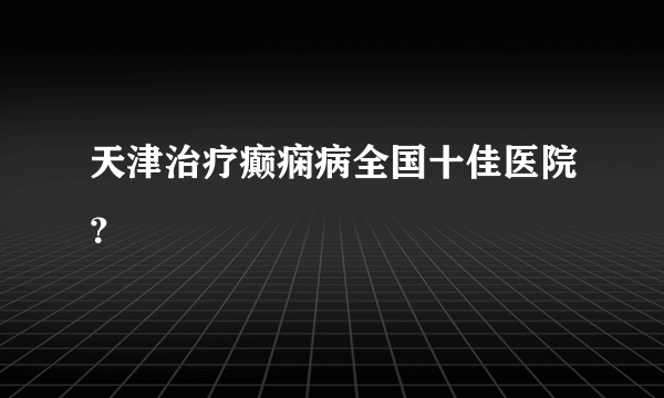 天津治疗癫痫病全国十佳医院？