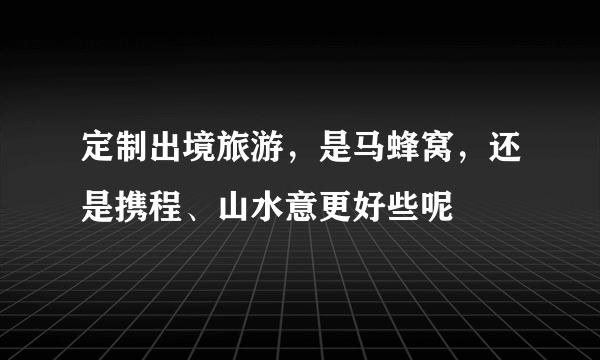 定制出境旅游，是马蜂窝，还是携程、山水意更好些呢