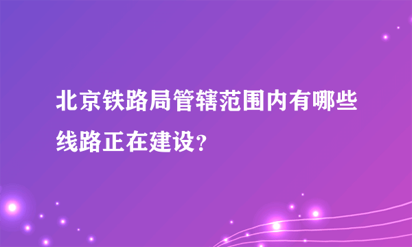 北京铁路局管辖范围内有哪些线路正在建设？