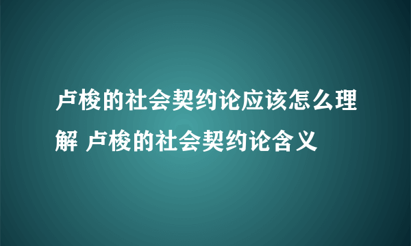 卢梭的社会契约论应该怎么理解 卢梭的社会契约论含义