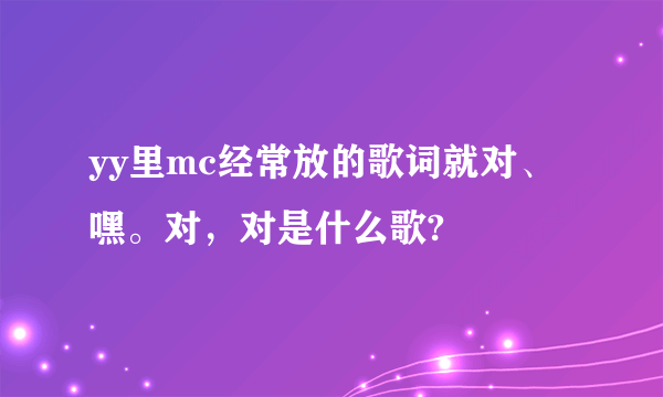 yy里mc经常放的歌词就对、嘿。对，对是什么歌?