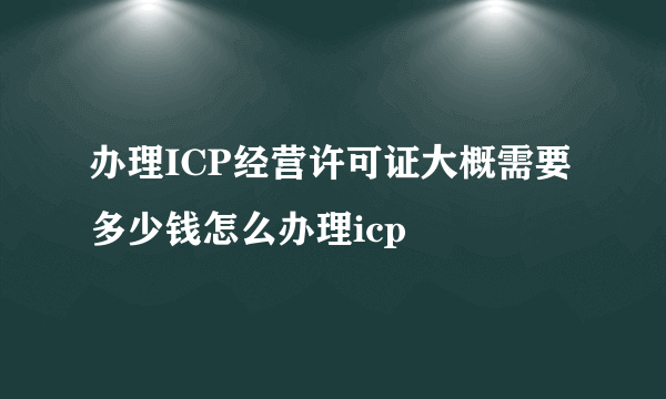 办理ICP经营许可证大概需要多少钱怎么办理icp