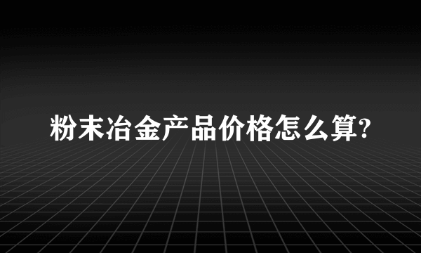 粉末冶金产品价格怎么算?