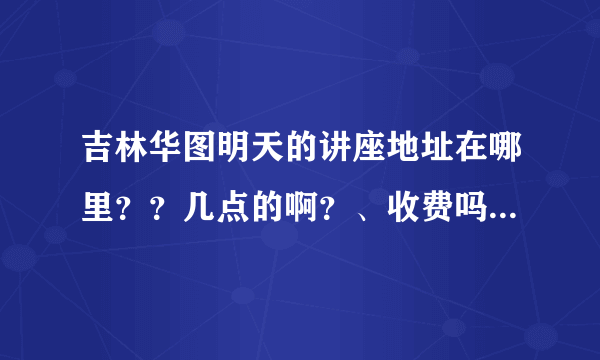 吉林华图明天的讲座地址在哪里？？几点的啊？、收费吗？？？、