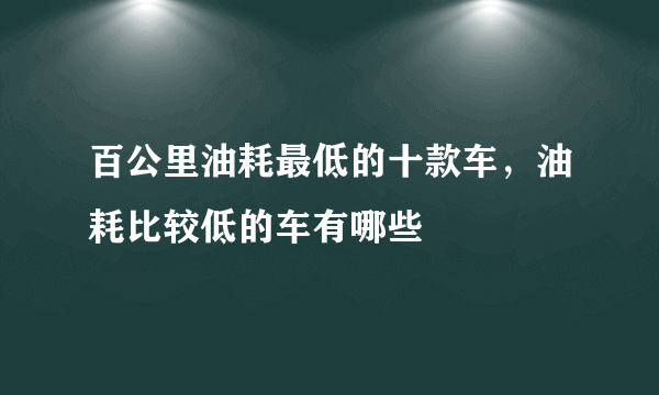 百公里油耗最低的十款车，油耗比较低的车有哪些