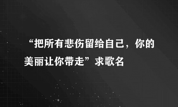 “把所有悲伤留给自己，你的美丽让你带走”求歌名