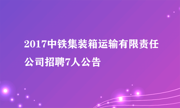 2017中铁集装箱运输有限责任公司招聘7人公告