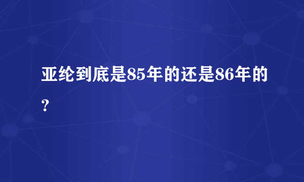 亚纶到底是85年的还是86年的？