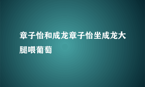 章子怡和成龙章子怡坐成龙大腿喂葡萄