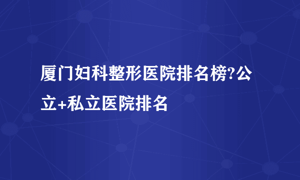 厦门妇科整形医院排名榜?公立+私立医院排名