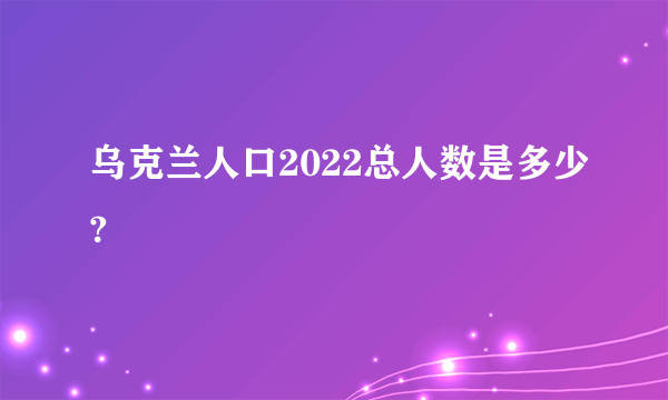 乌克兰人口2022总人数是多少?