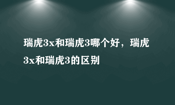 瑞虎3x和瑞虎3哪个好，瑞虎3x和瑞虎3的区别