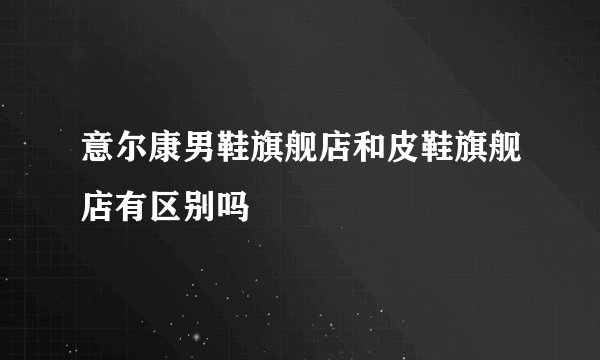 意尔康男鞋旗舰店和皮鞋旗舰店有区别吗