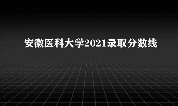 安徽医科大学2021录取分数线