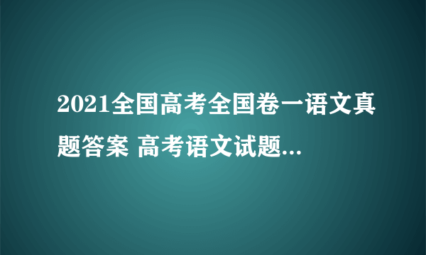 2021全国高考全国卷一语文真题答案 高考语文试题参考答案