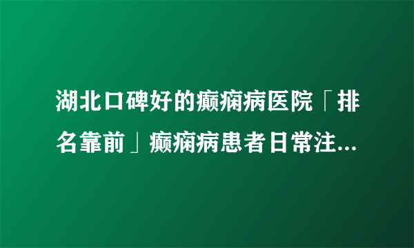 湖北口碑好的癫痫病医院「排名靠前」癫痫病患者日常注意事项？