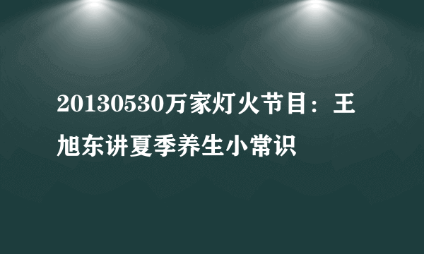 20130530万家灯火节目：王旭东讲夏季养生小常识