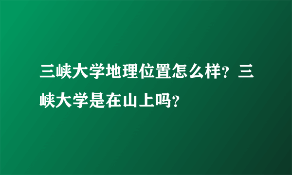 三峡大学地理位置怎么样？三峡大学是在山上吗？