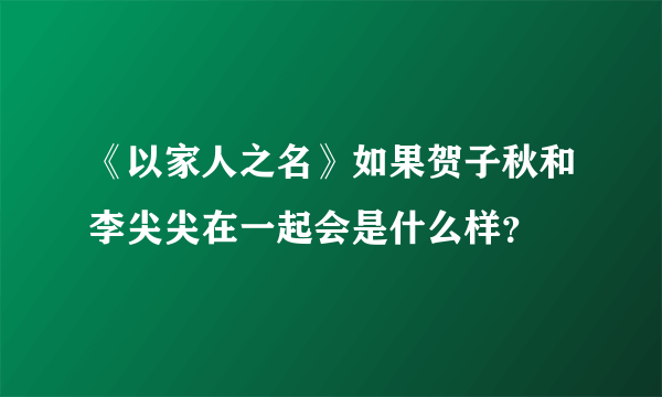 《以家人之名》如果贺子秋和李尖尖在一起会是什么样？