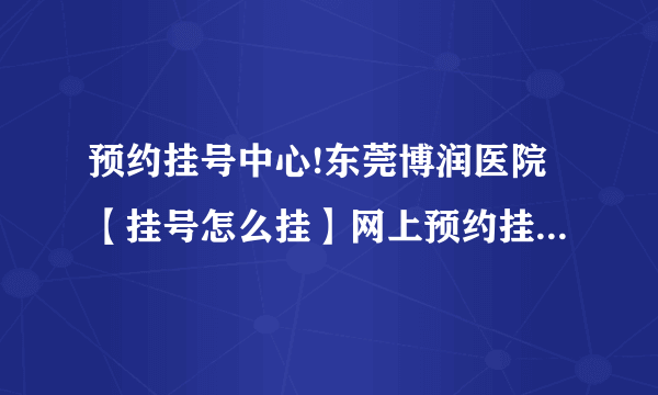 预约挂号中心!东莞博润医院【挂号怎么挂】网上预约挂号电话公布!