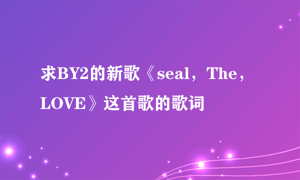 求BY2的新歌《seal，The，LOVE》这首歌的歌词